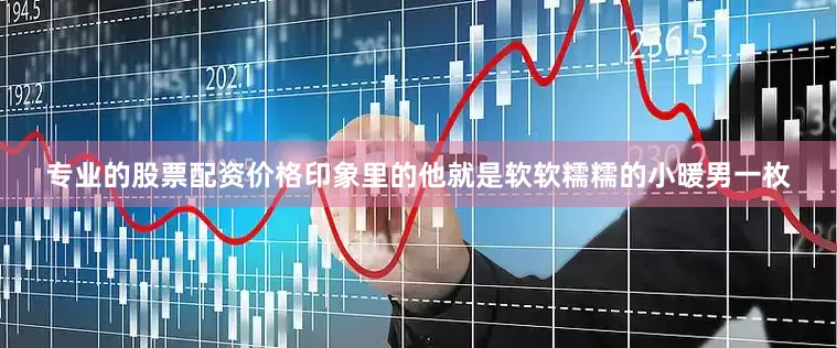 专业的股票配资价格印象里的他就是软软糯糯的小暖男一枚