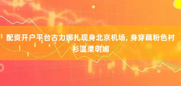 配资开户平台古力娜扎现身北京机场, 身穿藕粉色衬衫温柔明媚